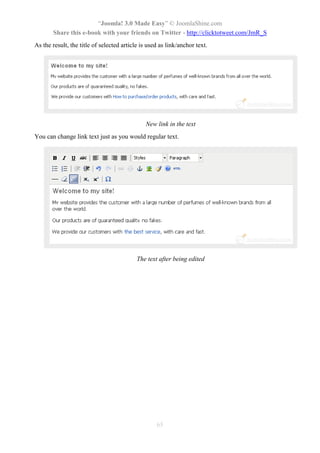 “Joomla! 3.0 Made Easy” © JoomlaShine.com
       Share this e-book with your friends on Twitter - http://clicktotweet.com/JmR_S
As the result, the title of selected article is used as link/anchor text.




                                               New link in the text
You can change link text just as you would regular text.




                                           The text after being edited




                                                   65
 