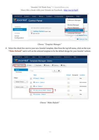 “Joomla! 3.0 Made Easy” © JoomlaShine.com
                  Share this e-book with your friends on Facebook - http://ow.ly/i3giV




                                        Choose “Template Manager”
4. Select the check box next to your new Joomla! template, then from the top left menu, click on the icon
   “Make Default” and it will set the selected template to be the default design for your Joomla! website.




                                          Choose “Make Default”




                                                      80
 