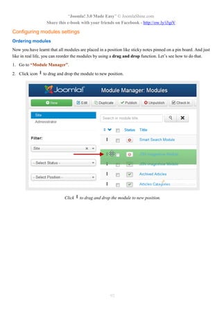 “Joomla! 3.0 Made Easy” © JoomlaShine.com
                   Share this e-book with your friends on Facebook - http://ow.ly/i3giV

Configuring modules settings
Ordering modules
Now you have learnt that all modules are placed in a position like sticky notes pinned on a pin board. And just
like in real life, you can reorder the modules by using a drag and drop function. Let’s see how to do that.
1. Go to “Module Manager”.

2. Click icon    to drag and drop the module to new position.




                             Click   to drag and drop the module to new position.




                                                       92
 