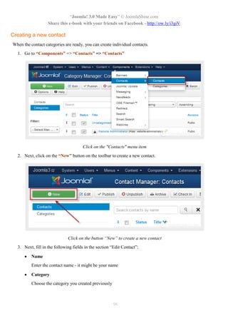 “Joomla! 3.0 Made Easy” © JoomlaShine.com
                   Share this e-book with your friends on Facebook - http://ow.ly/i3giV

Creating a new contact
When the contact categories are ready, you can create individual contacts.
  1. Go to “Components” => “Contacts” => “Contacts”




                                      Click on the "Contacts" menu item
  2. Next, click on the “New” button on the toolbar to create a new contact.




                              Click on the button “New” to create a new contact
  3. Next, fill in the following fields in the section “Edit Contact”:

         Name
          Enter the contact name - it might be your name

         Category
          Choose the category you created previously



                                                       96
 
