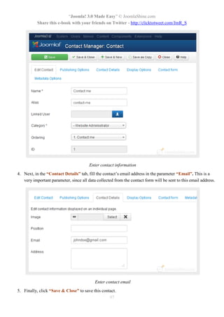 “Joomla! 3.0 Made Easy” © JoomlaShine.com
           Share this e-book with your friends on Twitter - http://clicktotweet.com/JmR_S




                                        Enter contact information
4. Next, in the “Contact Details” tab, fill the contact’s email address in the parameter “Email”. This is a
   very important parameter, since all data collected from the contact form will be sent to this email address.




                                           Enter contact email
5. Finally, click “Save & Close” to save this contact.
                                                  97
 