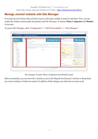 “Joomla! 3.0 Made Easy” © JoomlaShine.com
Share this e-book with your friends on Twitter - http://clicktotweet.com/JmR_S
113
Manage Joomla! website with Site Manager
It can take up a lot of time when you have to go to each menu, module or article to edit them. Now, you can
control the website content easily and quickly with Site Manager. It contains Menu, Component and Modules
in one area.
To access Site Manager, click “Components” -> “JSN PowerAdmin” -> “Site Manager”.
Site manager includes Menu, Component and Modules panel
More conveniently, you can resize the 3 sections as you wish. Drag the bar between 2 sections to the position
you want to enlarge or shrink one section. In addition, all the changes you make here are auto-saved.
 