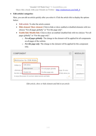 “Joomla! 3.0 Made Easy” © JoomlaShine.com
Share this e-book with your friends on Twitter - http://clicktotweet.com/JmR_S
119
 Edit articles/ categories:
Here, you can edit an article quickly after you select it. Click the article title to display the options
below:
 Edit article: To alter the article content.
 Hide element/ Show element: Click to hide or show enabled or disabled elements with two
choices “For all pages globally” or “For this page only”.
 Enable link/ Disable link: Click to show an enabled/ disabled link with two choices “For all
pages globally” or “For this page only”.
o For all pages globally: The change to the element will be applied for all components
on all pages of the website.
o For this page only: The change to the element will be applied for this component
only.
Edit article, show or hide element and link in an article
 