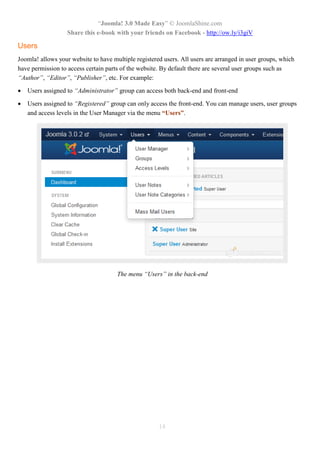 “Joomla! 3.0 Made Easy” © JoomlaShine.com
Share this e-book with your friends on Facebook - http://ow.ly/i3giV
14
Users
Joomla! allows your website to have multiple registered users. All users are arranged in user groups, which
have permission to access certain parts of the website. By default there are several user groups such as
“Author”, “Editor”, “Publisher”, etc. For example:
 Users assigned to “Administrator” group can access both back-end and front-end
 Users assigned to “Registered” group can only access the front-end. You can manage users, user groups
and access levels in the User Manager via the menu “Users”.
The menu “Users” in the back-end
 