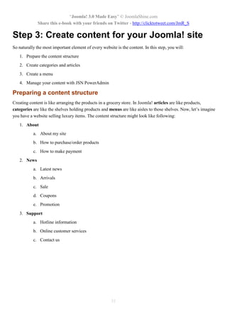 “Joomla! 3.0 Made Easy” © JoomlaShine.com
Share this e-book with your friends on Twitter - http://clicktotweet.com/JmR_S
31
Step 3: Create content for your Joomla! site
So naturally the most important element of every website is the content. In this step, you will:
1. Prepare the content structure
2. Create categories and articles
3. Create a menu
4. Manage your content with JSN PowerAdmin
Preparing a content structure
Creating content is like arranging the products in a grocery store. In Joomla! articles are like products,
categories are like the shelves holding products and menus are like aisles to those shelves. Now, let’s imagine
you have a website selling luxury items. The content structure might look like following:
1. About
a. About my site
b. How to purchase/order products
c. How to make payment
2. News
a. Latest news
b. Arrivals
c. Sale
d. Coupons
e. Promotion
3. Support
a. Hotline information
b. Online customer services
c. Contact us
 