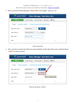 “Joomla! 3.0 Made Easy” © JoomlaShine.com
Share this e-book with your friends on Facebook - http://ow.ly/i3giV
42
5. Next, you need to fill the parameter “Menu Title”, for example “About my site”.
Enter menu title
6. Next, you have to choose the article you want to display. On the right of the screen, click the button
“Select” to select an article.
Click on the button “Select”
 