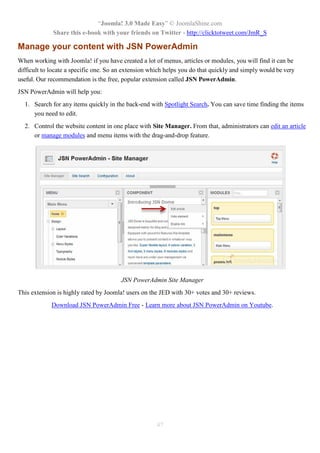 “Joomla! 3.0 Made Easy” © JoomlaShine.com
Share this e-book with your friends on Twitter - http://clicktotweet.com/JmR_S
47
Manage your content with JSN PowerAdmin
When working with Joomla! if you have created a lot of menus, articles or modules, you will find it can be
difficult to locate a specific one. So an extension which helps you do that quickly and simply would be very
useful. Our recommendation is the free, popular extension called JSN PowerAdmin.
JSN PowerAdmin will help you:
1. Search for any items quickly in the back-end with Spotlight Search. You can save time finding the items
you need to edit.
2. Control the website content in one place with Site Manager. From that, administrators can edit an article
or manage modules and menu items with the drag-and-drop feature.
JSN PowerAdmin Site Manager
This extension is highly rated by Joomla! users on the JED with 30+ votes and 30+ reviews.
Download JSN PowerAdmin Free - Learn more about JSN PowerAdmin on Youtube.
 