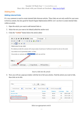 “Joomla! 3.0 Made Easy” © JoomlaShine.com
Share this e-book with your friends on Facebook - http://ow.ly/i3giV
64
Adding links
Adding internal links
It’s very common to need to create internal links between articles. These links are not only useful for your users
to browse content, but also good for Search Engine Optimization (SEO). Let’s see how to create internal links
within an article.
1. Open the article you want to add internal links to
2. Select the text you want to be linked (called the anchor text)
3. Click the “Article” button below the article editor
Insert a link into the article
4. Now you will see a pop-up window with the list of all your articles. Find the article you want to link,
then click on its title.
Select an appropriate article
 