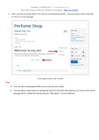 “Joomla! 3.0 Made Easy” © JoomlaShine.com
Share this e-book with your friends on Facebook - http://ow.ly/i3giV
72
6. View your site to see the result. You will see a list beside the article - you just need to click on the title
or “Next” to view the page.
A new page break in the website
Note:
 You can add as many page breaks as you want into your article.
 You can delete a page break by opening the article (in the back end), placing your cursor at the end of
the page break’s dotted line and pressing the “Backspace” on your keyboard.
 