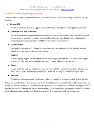 “Joomla! 3.0 Made Easy” © JoomlaShine.com
Share this e-book with your friends on Facebook - http://ow.ly/i3giV
78
Criteria for choosing the right template
There are a lot of Joomla! templates to choose from. Here are some criteria that can help you choose the right
template.
 Compatibility
Which Joomla! version does it support? You need to choose a template which supports Joomla! 3.0
 Commercial or Non-commercial
Do you want to have a high-quality template and support or are you on tight budget and therefore need
to go with a free template? Normally, commercial templates are more flexible, have higher quality,
more comprehensive documentation and better support than non-commercial.
 Documentation
How well-documented is it? Does the documentation help you understand all the template features?
Does it show you ways to customize the template?
 Support
Is there ongoing support for the template? What ways can you get support? – via forum, ticket support
system etc.? How long will it take to get answers? 12 hours, 24 hours or several days?
 Design
Does it match the look and feel that you want for your site? If it is similar to your desired design, you
won’t have to spend much time customizing it. Otherwise, is it easy to customize it as you want?
 Features
Professional templates provide many features whereas a lot of free templates provide limited features.
If you are an individual or an ordinary user, a free template may be a suitable choice. However, if you are
creating a business website, it’s definitely worth spending a few dollars on a commercial template from a
professional provider. Don’t think you are wasting money, Aside from higher quality design and code; you also
get good documentation and support. The time you save will be more than worth the money spent.
 