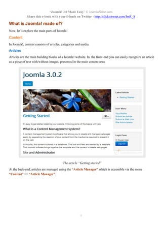 “Joomla! 3.0 Made Easy” © JoomlaShine.com
Share this e-book with your friends on Twitter - http://clicktotweet.com/JmR_S
9
What is Joomla! made of?
Now, let’s explore the main parts of Joomla!
Content
In Joomla!, content consists of articles, categories and media.
Articles
Articles are the main building blocks of a Joomla! website. In the front-end you can easily recognize an article
as a piece of text with/without images, presented in the main content area.
The article “Getting started”
At the back-end, articles are managed using the “Article Manager” which is accessible via the menu
“Content” => “Article Manager”.
 
