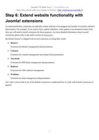 “Joomla! 3.0 Made Easy” © JoomlaShine.com
Share this e-book with your friends on Twitter - http://clicktotweet.com/JmR_S
93
Step 6: Extend website functionality with
Joomla! extensions
As mentioned before, extensions are specially written software to be plugged into Joomla! to extend a website’s
functionality. For example, if you want to have a photo slideshow, video gallery or an advanced contact form,
then you will need to install extensions for those purposes. For more detailed information about Joomla!
extensions, please refer to the earlier section on Extensions.
By default Joomla! is shipped with several extensions covering basic needs.
 Banners
Extension for banners management and presentation.
 Contacts
Extension for contacts management and contact form presentation
 Newsfeeds
Extension for RSS feeds management and presentation
 Redirect
Extension for URL redirects management
 Weblinks
Extension for links management and presentation
Let’s take a closer look at one of the default extensions to understand how to work with Joomla! extensions in
general.
 