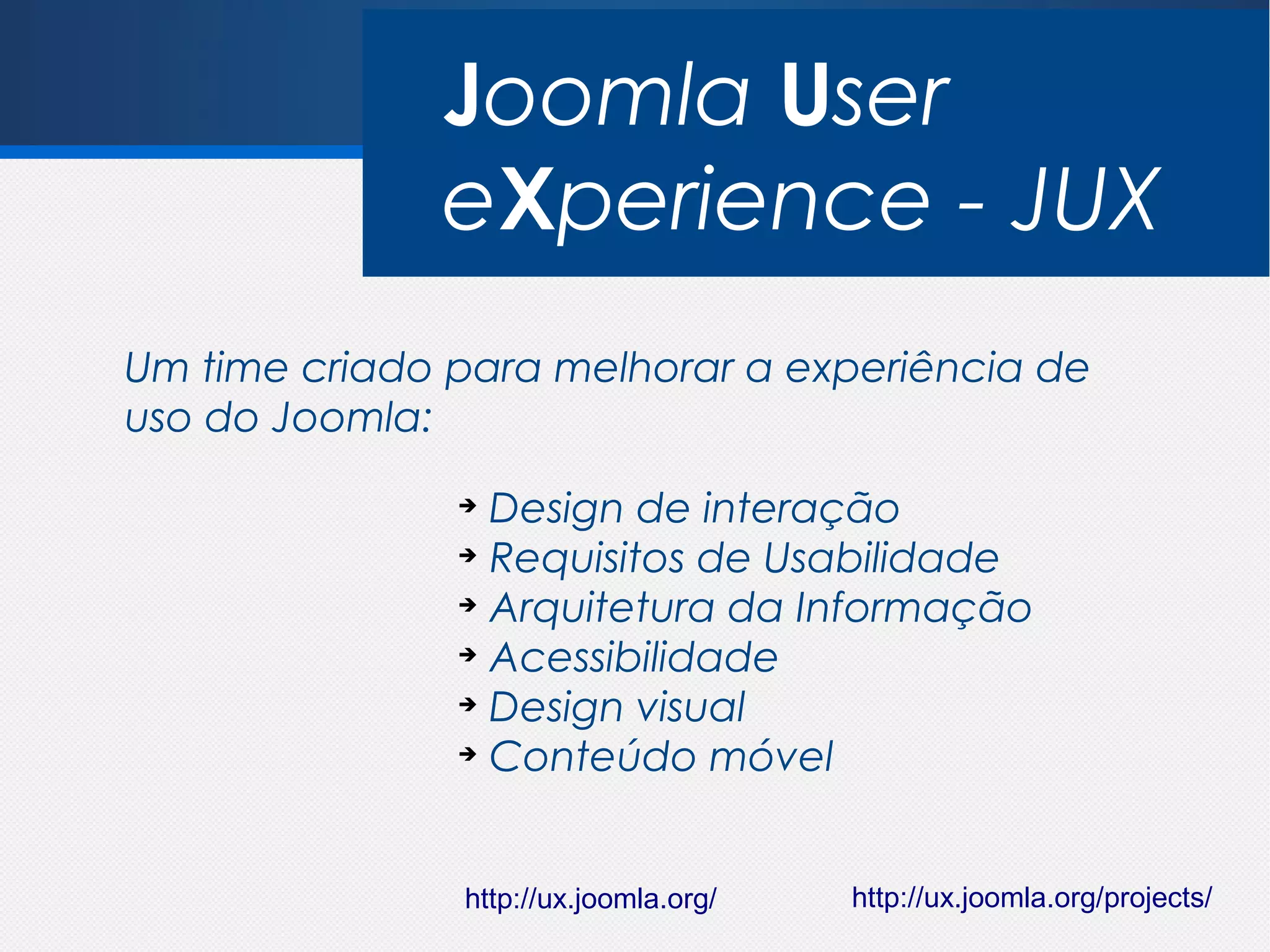 Joomla User
              eXperience - JUX
Um time criado para melhorar a experiência de
uso do Joomla:
               ➔
                 Design de interação
               ➔
                 Requisitos de Usabilidade
               ➔
                 Arquitetura da Informação
               ➔
                 Acessibilidade
               ➔
                 Design visual
               ➔
                 Conteúdo móvel


               http://ux.joomla.org/   http://ux.joomla.org/projects/
 