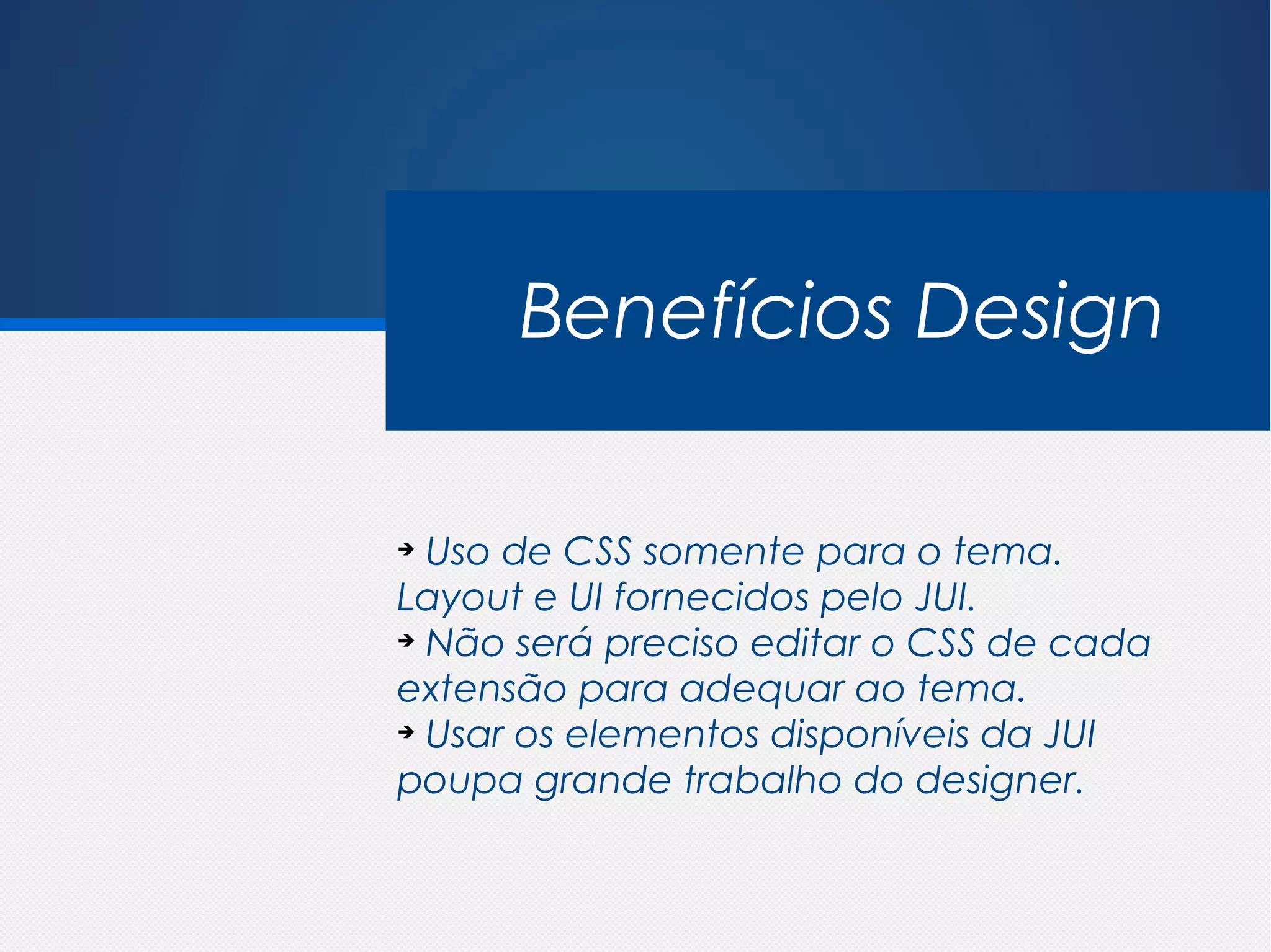Benefícios Design

➔
  Uso de CSS somente para o tema.
Layout e UI fornecidos pelo JUI.
➔
  Não será preciso editar o CSS de cada
extensão para adequar ao tema.
➔
  Usar os elementos disponíveis da JUI
poupa grande trabalho do designer.
 