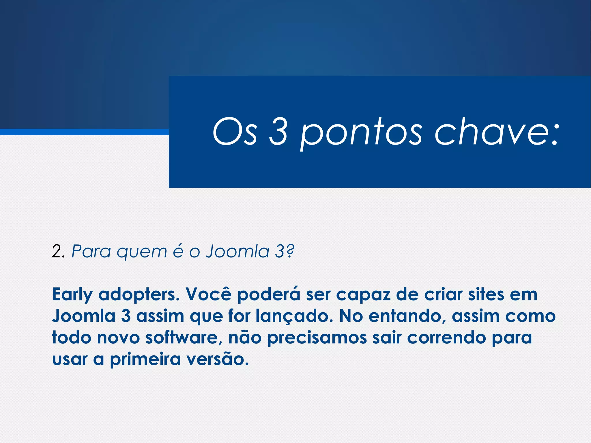 Os 3 pontos chave:


2. Para quem é o Joomla 3?

Early adopters. Você poderá ser capaz de criar sites em
Joomla 3 assim que for lançado. No entando, assim como
todo novo software, não precisamos sair correndo para
usar a primeira versão.
 