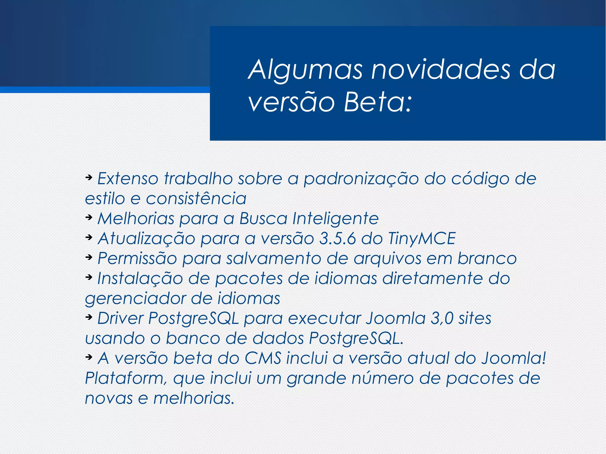 Algumas novidades da
                   versão Beta:

➔
  Extenso trabalho sobre a padronização do código de
estilo e consistência
➔
  Melhorias para a Busca Inteligente
➔
  Atualização para a versão 3.5.6 do TinyMCE
➔
  Permissão para salvamento de arquivos em branco
➔
  Instalação de pacotes de idiomas diretamente do
gerenciador de idiomas
➔
  Driver PostgreSQL para executar Joomla 3,0 sites
usando o banco de dados PostgreSQL.
➔
  A versão beta do CMS inclui a versão atual do Joomla!
Plataform, que inclui um grande número de pacotes de
novas e melhorias.
 