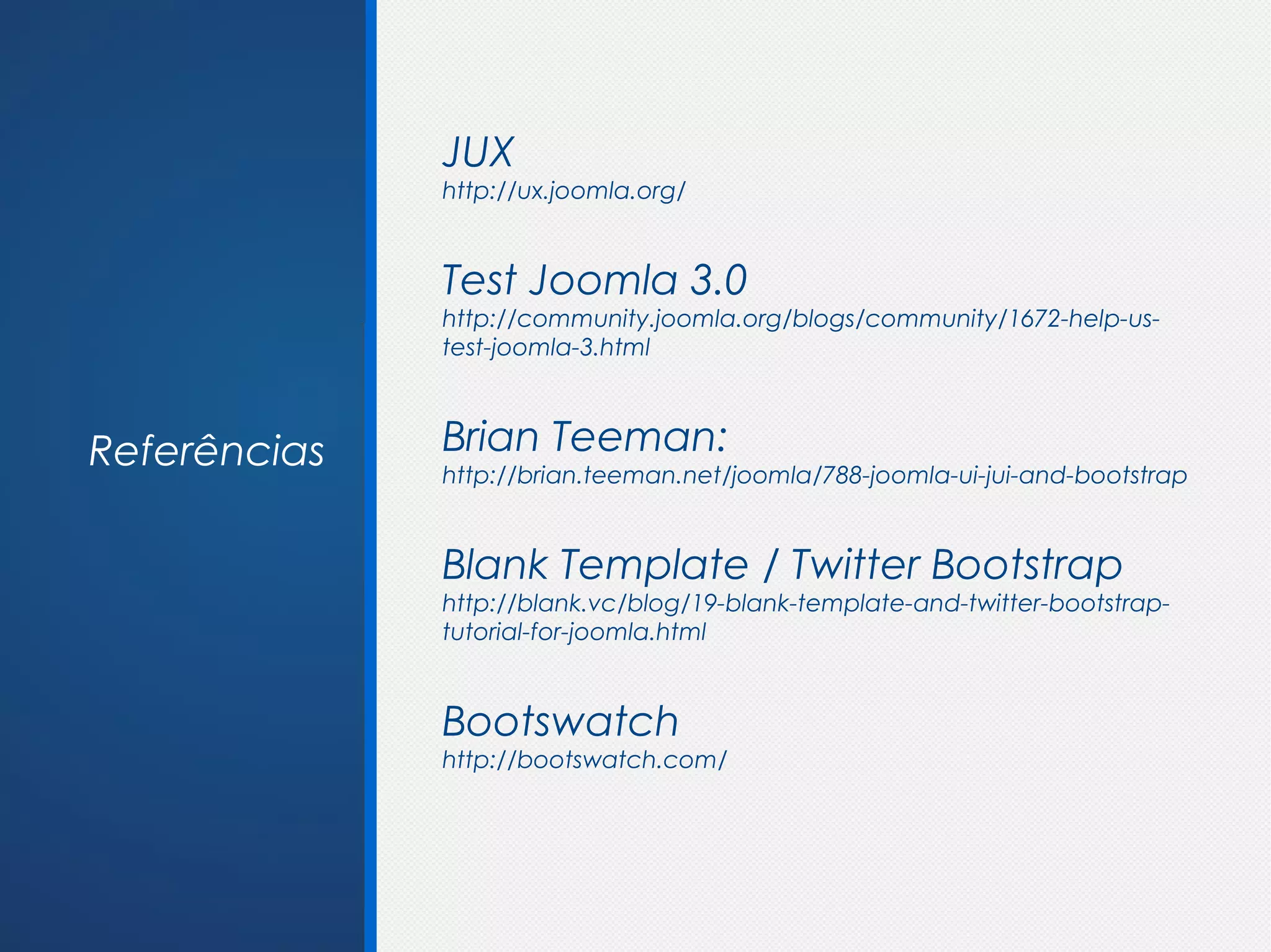 JUX
              http://ux.joomla.org/


              Test Joomla 3.0
              http://community.joomla.org/blogs/community/1672-help-us-
              test-joomla-3.html



Referências   Brian Teeman:
              http://brian.teeman.net/joomla/788-joomla-ui-jui-and-bootstrap


              Blank Template / Twitter Bootstrap
              http://blank.vc/blog/19-blank-template-and-twitter-bootstrap-
              tutorial-for-joomla.html


              Bootswatch
              http://bootswatch.com/
 