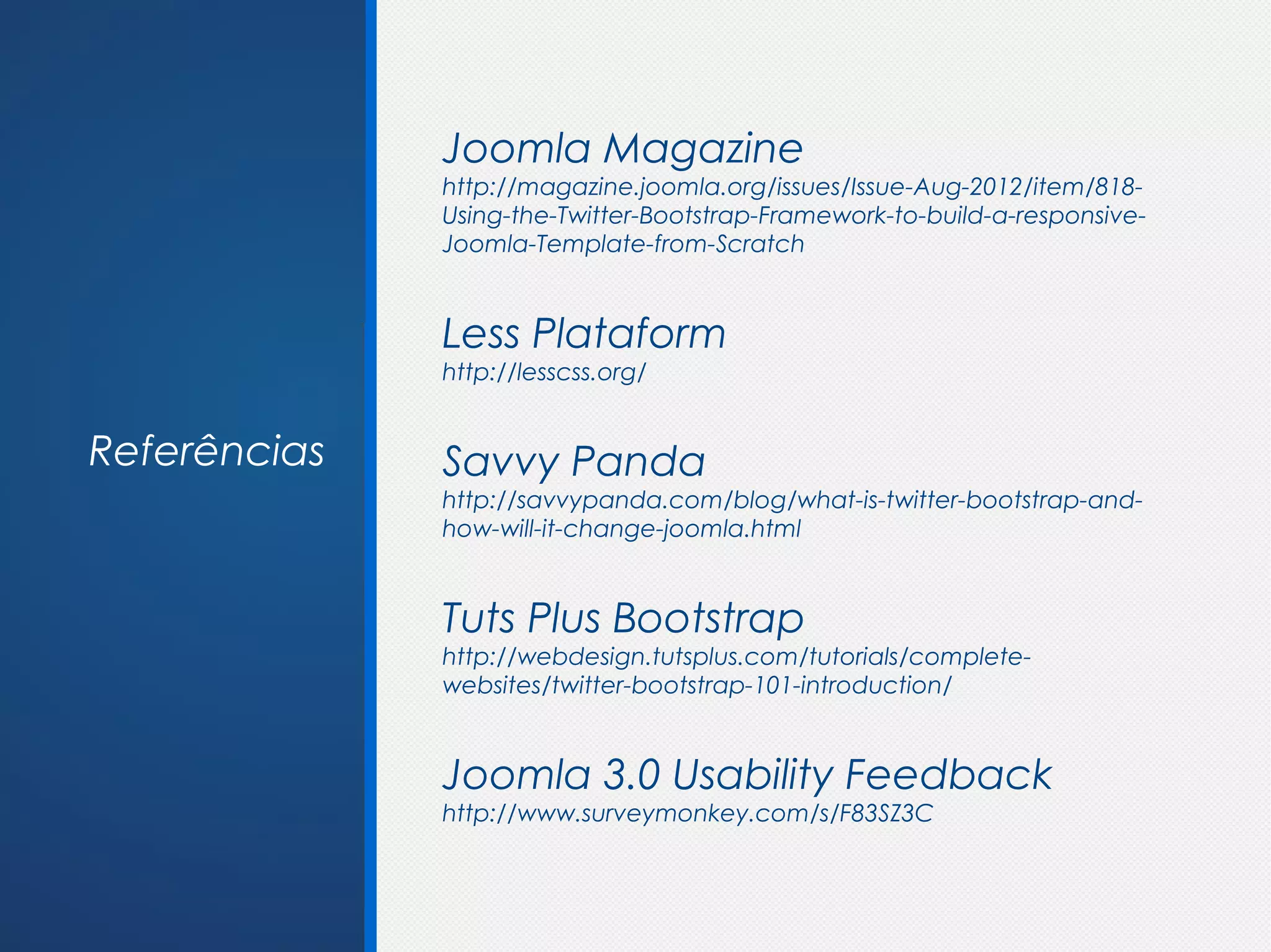 Joomla Magazine
              http://magazine.joomla.org/issues/Issue-Aug-2012/item/818-
              Using-the-Twitter-Bootstrap-Framework-to-build-a-responsive-
              Joomla-Template-from-Scratch


              Less Plataform
              http://lesscss.org/


Referências   Savvy Panda
              http://savvypanda.com/blog/what-is-twitter-bootstrap-and-
              how-will-it-change-joomla.html


              Tuts Plus Bootstrap
              http://webdesign.tutsplus.com/tutorials/complete-
              websites/twitter-bootstrap-101-introduction/


              Joomla 3.0 Usability Feedback
              http://www.surveymonkey.com/s/F83SZ3C
 