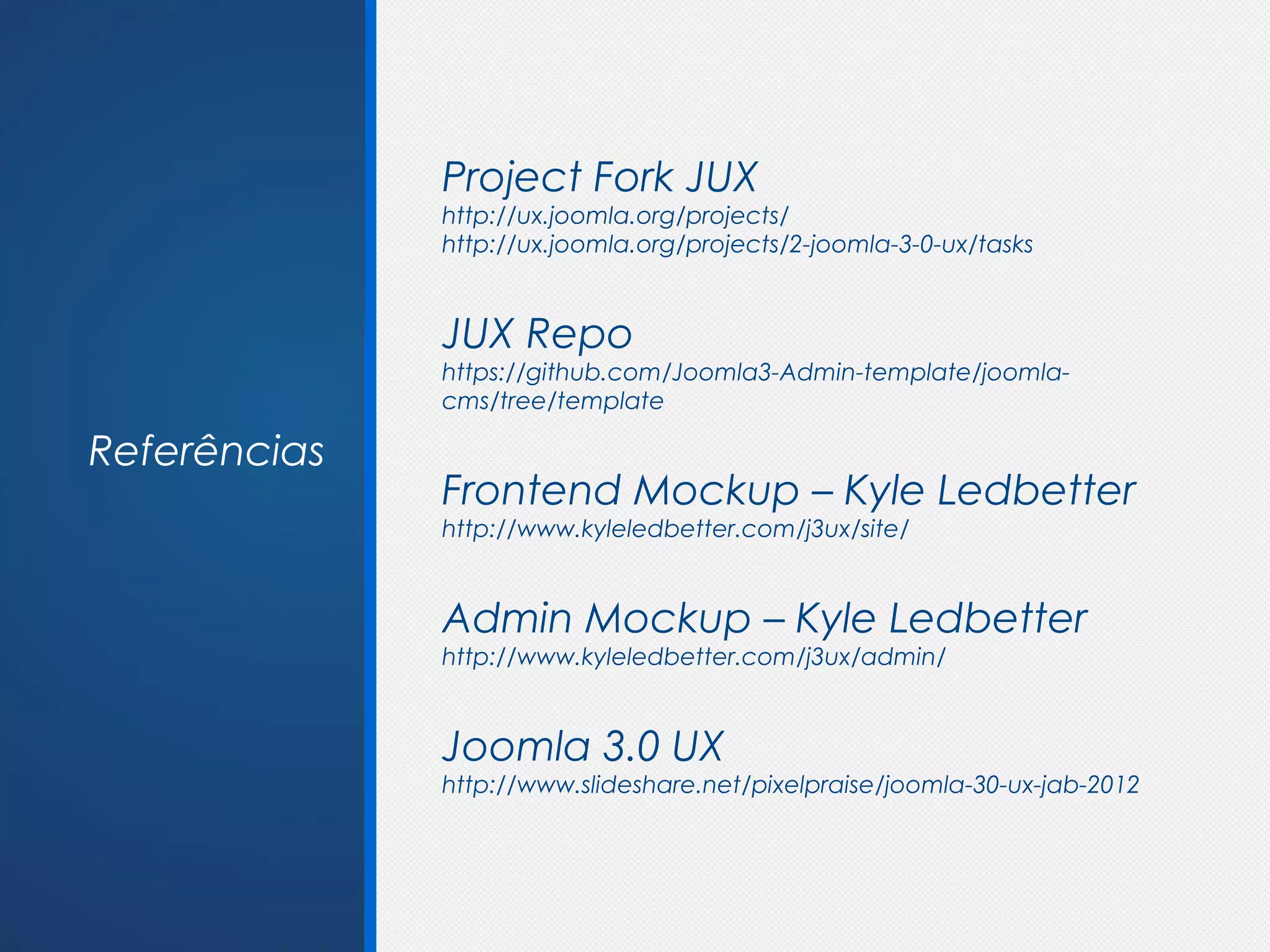 Project Fork JUX
              http://ux.joomla.org/projects/
              http://ux.joomla.org/projects/2-joomla-3-0-ux/tasks


              JUX Repo
              https://github.com/Joomla3-Admin-template/joomla-
              cms/tree/template

Referências
              Frontend Mockup – Kyle Ledbetter
              http://www.kyleledbetter.com/j3ux/site/


              Admin Mockup – Kyle Ledbetter
              http://www.kyleledbetter.com/j3ux/admin/


              Joomla 3.0 UX
              http://www.slideshare.net/pixelpraise/joomla-30-ux-jab-2012
 