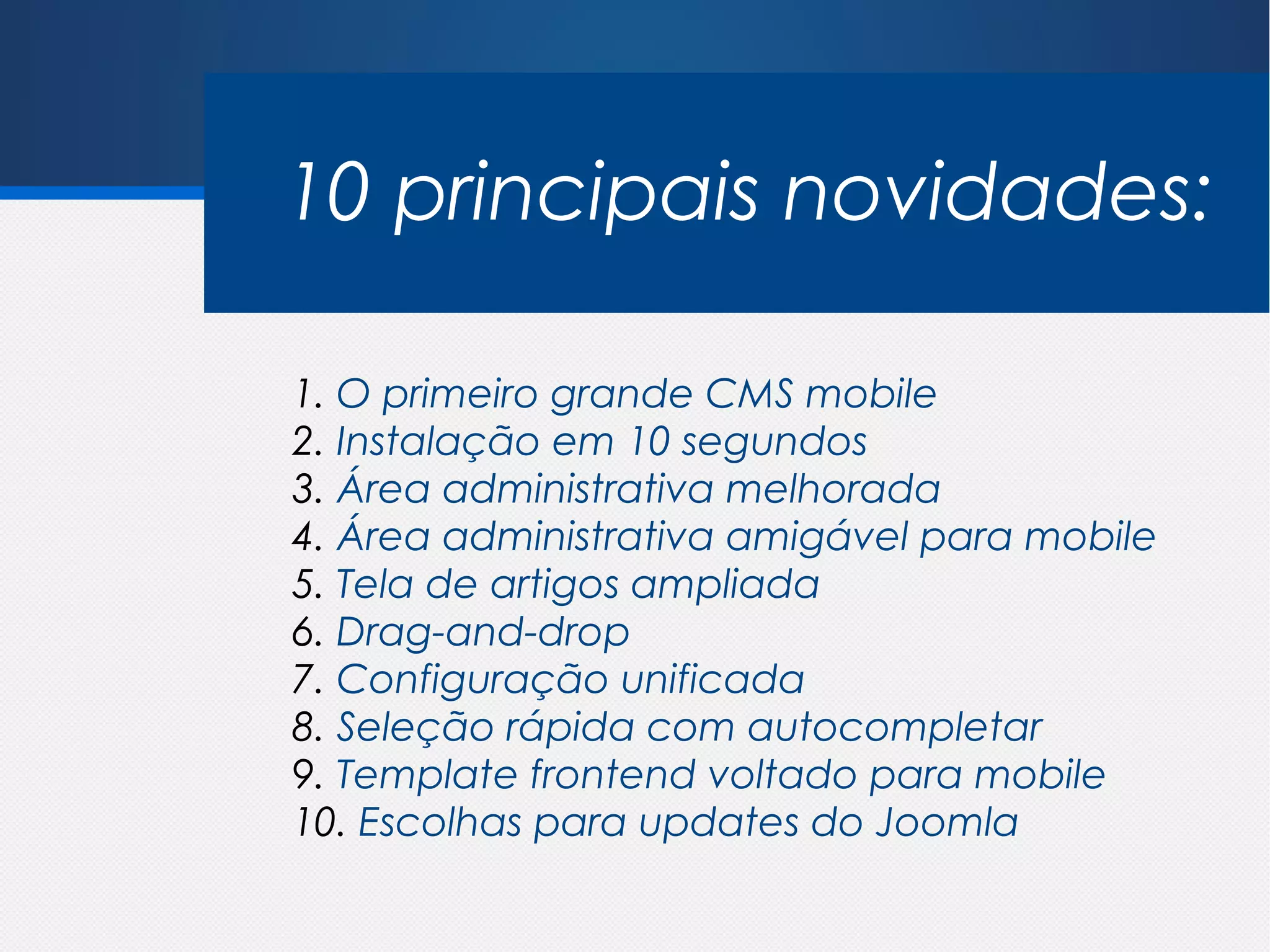 10 principais novidades:

1. O primeiro grande CMS mobile
2. Instalação em 10 segundos
3. Área administrativa melhorada
4. Área administrativa amigável para mobile
5. Tela de artigos ampliada
6. Drag-and-drop
7. Configuração unificada
8. Seleção rápida com autocompletar
9. Template frontend voltado para mobile
10. Escolhas para updates do Joomla
 