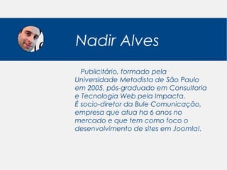 Nadir Alves
  Publicitário, formado pela
Universidade Metodista de São Paulo
em 2005, pós-graduado em Consultoria
e Tecnologia Web pela Impacta.
É socio-diretor da Bule Comunicação,
empresa que atua ha 6 anos no
mercado e que tem como foco o
desenvolvimento de sites em Joomla!.
 