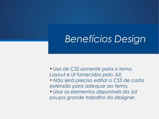 Benefícios Design

➔
  Uso de CSS somente para o tema.
Layout e UI fornecidos pelo JUI.
➔
  Não será preciso editar o CSS de cada
extensão para adequar ao tema.
➔
  Usar os elementos disponíveis da JUI
poupa grande trabalho do designer.
 