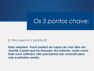 Os 3 pontos chave:


2. Para quem é o Joomla 3?

Early adopters. Você poderá ser capaz de criar sites em
Joomla 3 assim que for lançado. No entando, assim como
todo novo software, não precisamos sair correndo para
usar a primeira versão.
 