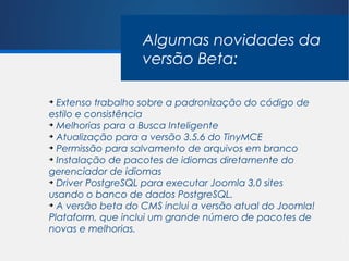Algumas novidades da
                   versão Beta:

➔
  Extenso trabalho sobre a padronização do código de
estilo e consistência
➔
  Melhorias para a Busca Inteligente
➔
  Atualização para a versão 3.5.6 do TinyMCE
➔
  Permissão para salvamento de arquivos em branco
➔
  Instalação de pacotes de idiomas diretamente do
gerenciador de idiomas
➔
  Driver PostgreSQL para executar Joomla 3,0 sites
usando o banco de dados PostgreSQL.
➔
  A versão beta do CMS inclui a versão atual do Joomla!
Plataform, que inclui um grande número de pacotes de
novas e melhorias.
 