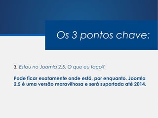 Os 3 pontos chave:


3. Estou no Joomla 2.5. O que eu faço?

Pode ficar exatamente onde está, por enquanto. Joomla
2.5 é uma versão maravilhosa e será suportada até 2014.
 