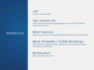 JUX
              http://ux.joomla.org/


              Test Joomla 3.0
              http://community.joomla.org/blogs/community/1672-help-us-
              test-joomla-3.html



Referências   Brian Teeman:
              http://brian.teeman.net/joomla/788-joomla-ui-jui-and-bootstrap


              Blank Template / Twitter Bootstrap
              http://blank.vc/blog/19-blank-template-and-twitter-bootstrap-
              tutorial-for-joomla.html


              Bootswatch
              http://bootswatch.com/
 