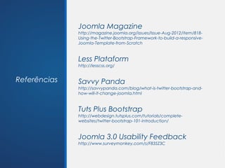 Joomla Magazine
              http://magazine.joomla.org/issues/Issue-Aug-2012/item/818-
              Using-the-Twitter-Bootstrap-Framework-to-build-a-responsive-
              Joomla-Template-from-Scratch


              Less Plataform
              http://lesscss.org/


Referências   Savvy Panda
              http://savvypanda.com/blog/what-is-twitter-bootstrap-and-
              how-will-it-change-joomla.html


              Tuts Plus Bootstrap
              http://webdesign.tutsplus.com/tutorials/complete-
              websites/twitter-bootstrap-101-introduction/


              Joomla 3.0 Usability Feedback
              http://www.surveymonkey.com/s/F83SZ3C
 