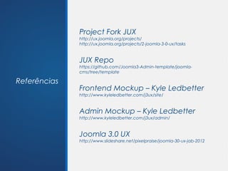 Project Fork JUX
              http://ux.joomla.org/projects/
              http://ux.joomla.org/projects/2-joomla-3-0-ux/tasks


              JUX Repo
              https://github.com/Joomla3-Admin-template/joomla-
              cms/tree/template

Referências
              Frontend Mockup – Kyle Ledbetter
              http://www.kyleledbetter.com/j3ux/site/


              Admin Mockup – Kyle Ledbetter
              http://www.kyleledbetter.com/j3ux/admin/


              Joomla 3.0 UX
              http://www.slideshare.net/pixelpraise/joomla-30-ux-jab-2012
 