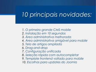 10 principais novidades:

1. O primeiro grande CMS mobile
2. Instalação em 10 segundos
3. Área administrativa melhorada
4. Área administrativa amigável para mobile
5. Tela de artigos ampliada
6. Drag-and-drop
7. Configuração unificada
8. Seleção rápida com autocompletar
9. Template frontend voltado para mobile
10. Escolhas para updates do Joomla
 