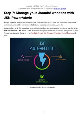 “Joomla! 3.0 Made Easy” © JoomlaShine.com
Share this e-book with your friends on Facebook - http://ow.ly/i3giV
110
Step 7: Manage your Joomla! websites with
JSN PowerAdmin
You get a Joomla! website after following the 6 steps described above. Then, you might need to update its
content daily or monthly: edit the published articles, create new menus or modules, etc.
You don’t have to do this with all the steps and multiple clicks we’ve shown you. It is time to reveal a secret:
JSN PowerAdmin. JSN PowerAdmin is an admin navigation extension which makes management of your
Joomla! website easier than ever - with Spotlight Search, Site Manager, Template Styles Manager and
more.
Feature highlights of JSN PowerAdmin
 