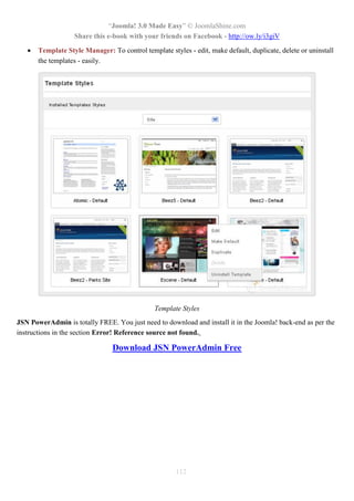 “Joomla! 3.0 Made Easy” © JoomlaShine.com
Share this e-book with your friends on Facebook - http://ow.ly/i3giV
112
 Template Style Manager: To control template styles - edit, make default, duplicate, delete or uninstall
the templates - easily.
Template Styles
JSN PowerAdmin is totally FREE. You just need to download and install it in the Joomla! back-end as per the
instructions in the section Error! Reference source not found..
Download JSN PowerAdmin Free
 