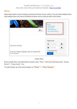 “Joomla! 3.0 Made Easy” © JoomlaShine.com
Share this e-book with your friends on Facebook - http://ow.ly/i3giV
12
Menus
Menus help website visitors navigate to and access all areas of your website. You can create multiple menus
and configure them to be shown at different locations such as at the top and/or side column.
Sample Menu
In the example above, the administrator created a menu “Home” with several sub-menu items “Getting
Started”, “Using Joomla!”, etc.
To control menus, go to the menu manager via “Menus” => “Menu Manager”.
 