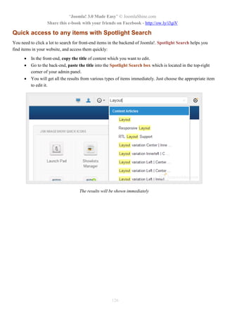“Joomla! 3.0 Made Easy” © JoomlaShine.com
Share this e-book with your friends on Facebook - http://ow.ly/i3giV
126
Quick access to any items with Spotlight Search
You need to click a lot to search for front-end items in the backend of Joomla!. Spotlight Search helps you
find items in your website, and access them quickly:
 In the front-end, copy the title of content which you want to edit.
 Go to the back-end, paste the title into the Spotlight Search box which is located in the top-right
corner of your admin panel.
 You will get all the results from various types of items immediately. Just choose the appropriate item
to edit it.
The results will be shown immediately
 