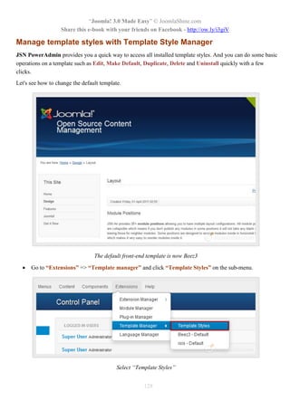 “Joomla! 3.0 Made Easy” © JoomlaShine.com
Share this e-book with your friends on Facebook - http://ow.ly/i3giV
128
Manage template styles with Template Style Manager
JSN PowerAdmin provides you a quick way to access all installed template styles. And you can do some basic
operations on a template such as Edit, Make Default, Duplicate, Delete and Uninstall quickly with a few
clicks.
Let's see how to change the default template.
The default front-end template is now Beez3
 Go to “Extensions” => “Template manager” and click “Template Styles” on the sub-menu.
Select “Template Styles”
 