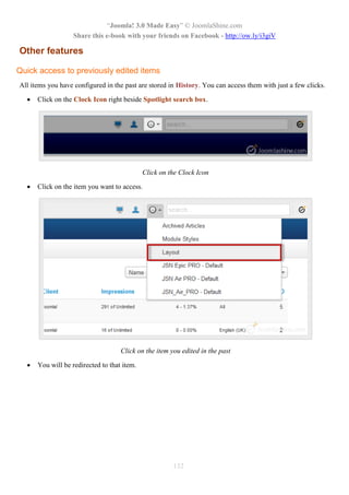 “Joomla! 3.0 Made Easy” © JoomlaShine.com
Share this e-book with your friends on Facebook - http://ow.ly/i3giV
132
Other features
Quick access to previously edited items
All items you have configured in the past are stored in History. You can access them with just a few clicks.
 Click on the Clock Icon right beside Spotlight search box.
Click on the Clock Icon
 Click on the item you want to access.
Click on the item you edited in the past
 You will be redirected to that item.
 