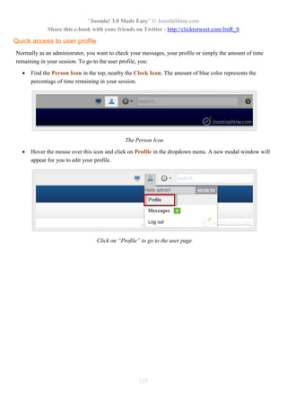 “Joomla! 3.0 Made Easy” © JoomlaShine.com
Share this e-book with your friends on Twitter - http://clicktotweet.com/JmR_S
133
Quick access to user profile
Normally as an administrator, you want to check your messages, your profile or simply the amount of time
remaining in your session. To go to the user profile, you:
 Find the Person Icon in the top, nearby the Clock Icon. The amount of blue color represents the
percentage of time remaining in your session.
The Person Icon
 Hover the mouse over this icon and click on Profile in the dropdown menu. A new modal window will
appear for you to edit your profile.
Click on “Profile” to go to the user page
 