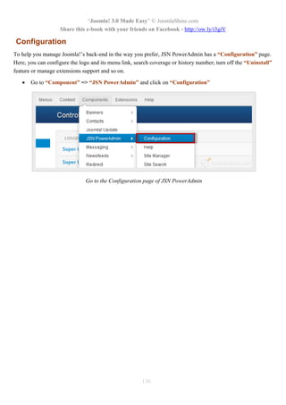 “Joomla! 3.0 Made Easy” © JoomlaShine.com
Share this e-book with your friends on Facebook - http://ow.ly/i3giV
136
Configuration
To help you manage Joomla!’s back-end in the way you prefer, JSN PowerAdmin has a “Configuration” page.
Here, you can configure the logo and its menu link, search coverage or history number; turn off the “Uninstall”
feature or manage extensions support and so on.
 Go to “Component” => “JSN PowerAdmin” and click on “Configuration”
Go to the Configuration page of JSN PowerAdmin
 