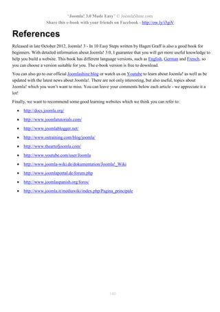 “Joomla! 3.0 Made Easy” © JoomlaShine.com
Share this e-book with your friends on Facebook - http://ow.ly/i3giV
140
References
Released in late October 2012, Joomla! 3 - In 10 Easy Steps written by Hagen Graff is also a good book for
beginners. With detailed information about Joomla! 3.0, I guarantee that you will get more useful knowledge to
help you build a website. This book has different language versions, such as English, German and French, so
you can choose a version suitable for you. The e-book version is free to download.
You can also go to our official Joomlashine blog or watch us on Youtube to learn about Joomla! as well as be
updated with the latest news about Joomla!. There are not only interesting, but also useful, topics about
Joomla! which you won’t want to miss. You can leave your comments below each article - we appreciate it a
lot!
Finally, we want to recommend some good learning websites which we think you can refer to:
 http://docs.joomla.org/
 http://www.joomlatutorials.com/
 http://www.joomlablogger.net/
 http://www.ostraining.com/blog/joomla/
 http://www.theartofjoomla.com/
 http://www.youtube.com/user/Joomla
 http://www.joomla-wiki.de/dokumentation/Joomla!_Wiki
 http://www.joomlaportal.de/forum.php
 http://www.joomlaspanish.org/foros/
 http://www.joomla.it/mediawiki/index.php/Pagina_principale
 