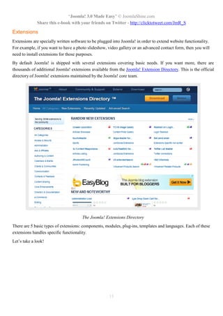 “Joomla! 3.0 Made Easy” © JoomlaShine.com
Share this e-book with your friends on Twitter - http://clicktotweet.com/JmR_S
15
Extensions
Extensions are specially written software to be plugged into Joomla! in order to extend website functionality.
For example, if you want to have a photo slideshow, video gallery or an advanced contact form, then you will
need to install extensions for those purposes.
By default Joomla! is shipped with several extensions covering basic needs. If you want more, there are
thousands of additional Joomla! extensions available from the Joomla! Extension Directory. This is the official
directory of Joomla! extensions maintained by the Joomla! core team.
The Joomla! Extensions Directory
There are 5 basic types of extensions: components, modules, plug-ins, templates and languages. Each of these
extensions handles specific functionality.
Let’s take a look!
 