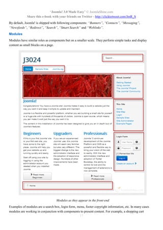 “Joomla! 3.0 Made Easy” © JoomlaShine.com
Share this e-book with your friends on Twitter - http://clicktotweet.com/JmR_S
17
By default, Joomla! is shipped with following components: “Banners”, “Contacts”, “Messaging”,
“Newsfeeds”, “Redirect”, “Search”, “Smart Search” and “Weblinks”.
Modules
Modules have similar roles as components but on a smaller scale. They perform simple tasks and display
content as small blocks on a page.
Modules as they appear in the front-end
Examples of modules are a search box, login form, menu, footer copyright information, etc. In many cases
modules are working in conjunction with components to present content. For example, a shopping cart
 