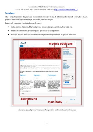 “Joomla! 3.0 Made Easy” © JoomlaShine.com
Share this e-book with your friends on Twitter - http://clicktotweet.com/JmR_S
19
Templates
The Template controls the graphical presentation of your website. It determines the layout, colors, type-faces,
graphics and other aspects of design that make your site unique.
In general, a template consists of three elements:
 Static graphic elements, like background images, design decoration, logotype, etc.
 The main content area presenting data generated by components.
 Multiple module positions to show content presented by modules, in specific locations.
Example of background image, module position and main body/content area
 