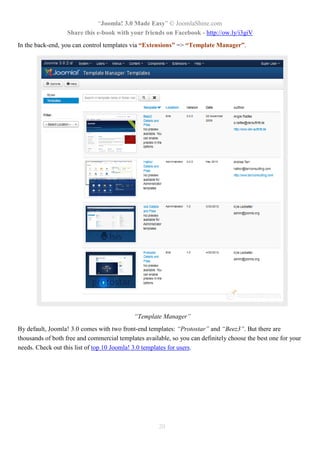 “Joomla! 3.0 Made Easy” © JoomlaShine.com
Share this e-book with your friends on Facebook - http://ow.ly/i3giV
20
In the back-end, you can control templates via “Extensions” => “Template Manager”.
“Template Manager”
By default, Joomla! 3.0 comes with two front-end templates: “Protostar” and “Beez3”. But there are
thousands of both free and commercial templates available, so you can definitely choose the best one for your
needs. Check out this list of top 10 Joomla! 3.0 templates for users.
 