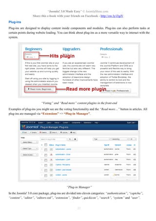 “Joomla! 3.0 Made Easy” © JoomlaShine.com
Share this e-book with your friends on Facebook - http://ow.ly/i3giV
22
Plug-ins
Plug-ins are designed to display content inside components and modules. Plug-ins can also perform tasks at
certain points during website loading. You can think about plug-ins as a more versatile way to interact with the
system.
“Voting” and “Read more” content plugins in the front-end
Examples of plug-ins you might see are the voting functionality and the “Read more…” button in articles. All
plug-ins are managed via “Extensions” => “Plug-in Manager”.
“Plug-in Manager”
In the Joomla! 3.0 core package, plug-ins are divided into eleven categories: “authentication”, “captcha”,
“content”, “editor”, “editors-xtd”, “extension”, “finder”, quickicon”, “search”, “system” and “user”.
 