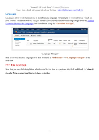 “Joomla! 3.0 Made Easy” © JoomlaShine.com
Share this e-book with your friends on Twitter - http://clicktotweet.com/JmR_S
23
Languages
Languages allow you to run your site in more than one language. For example, if you want to use French for
your Joomla! site/administration. You just need to download the French translation packages from the Joomla!
Extension Directory for Languages then install them using the “Extension Manager”.
“Language Manager”
Both of the two installed languages will then be shown in “Extensions” => “Language Manager” in the
back-end.
>>> The next step
Now that you have little insight into what Joomla! is, it’s time to experience it in flesh and blood. Let’s install
Joomla! 3.0.x on your local host and give a test drive.
 