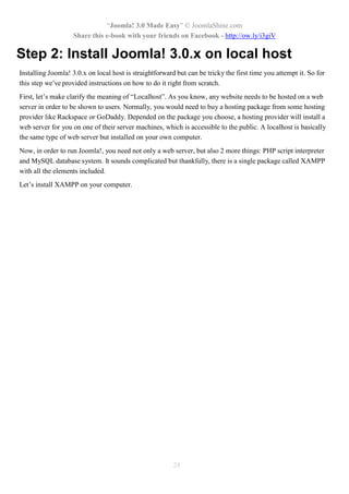 “Joomla! 3.0 Made Easy” © JoomlaShine.com
Share this e-book with your friends on Facebook - http://ow.ly/i3giV
24
Step 2: Install Joomla! 3.0.x on local host
Installing Joomla! 3.0.x on local host is straightforward but can be tricky the first time you attempt it. So for
this step we’ve provided instructions on how to do it right from scratch.
First, let’s make clarify the meaning of “Localhost”. As you know, any website needs to be hosted on a web
server in order to be shown to users. Normally, you would need to buy a hosting package from some hosting
provider like Rackspace or GoDaddy. Depended on the package you choose, a hosting provider will install a
web server for you on one of their server machines, which is accessible to the public. A localhost is basically
the same type of web server but installed on your own computer.
Now, in order to run Joomla!, you need not only a web server, but also 2 more things: PHP script interpreter
and MySQL database system. It sounds complicated but thankfully, there is a single package called XAMPP
with all the elements included.
Let’s install XAMPP on your computer.
 