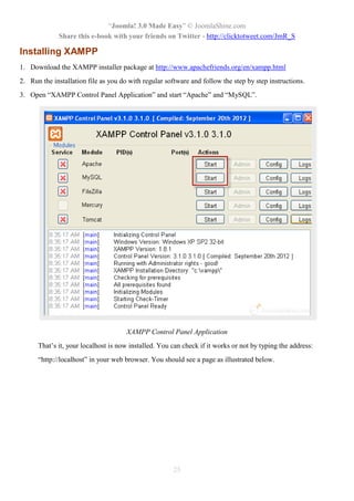 “Joomla! 3.0 Made Easy” © JoomlaShine.com
Share this e-book with your friends on Twitter - http://clicktotweet.com/JmR_S
25
Installing XAMPP
1. Download the XAMPP installer package at http://www.apachefriends.org/en/xampp.html
2. Run the installation file as you do with regular software and follow the step by step instructions.
3. Open “XAMPP Control Panel Application” and start “Apache” and “MySQL”.
XAMPP Control Panel Application
That’s it, your localhost is now installed. You can check if it works or not by typing the address:
“http://localhost” in your web browser. You should see a page as illustrated below.
 